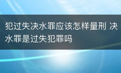犯过失决水罪应该怎样量刑 决水罪是过失犯罪吗