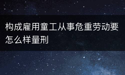构成雇用童工从事危重劳动要怎么样量刑