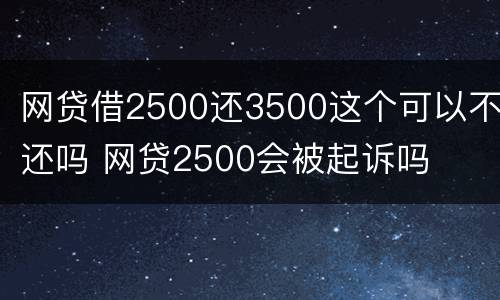 网贷借2500还3500这个可以不还吗 网贷2500会被起诉吗
