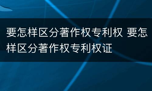 要怎样区分著作权专利权 要怎样区分著作权专利权证