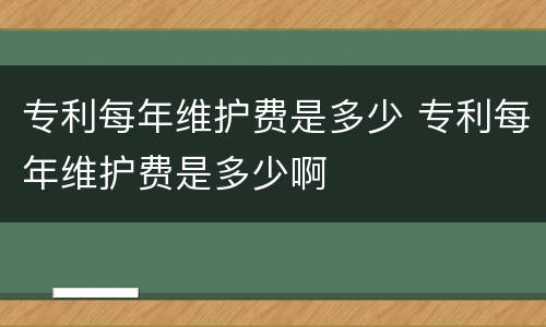 专利每年维护费是多少 专利每年维护费是多少啊