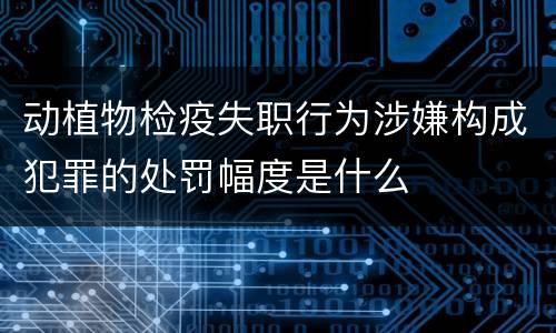 动植物检疫失职行为涉嫌构成犯罪的处罚幅度是什么