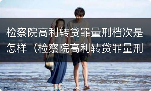 检察院高利转贷罪量刑档次是怎样（检察院高利转贷罪量刑档次是怎样的）