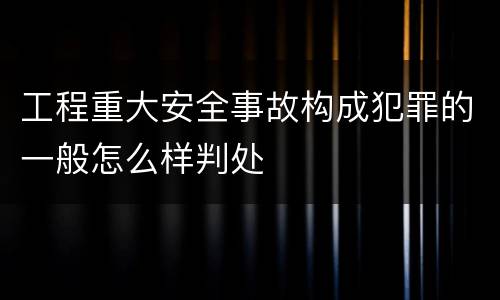 工程重大安全事故构成犯罪的一般怎么样判处