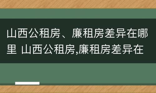 山西公租房、廉租房差异在哪里 山西公租房,廉租房差异在哪里查看