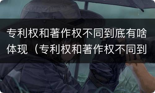 专利权和著作权不同到底有啥体现（专利权和著作权不同到底有啥体现呢）