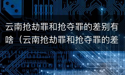 云南抢劫罪和抢夺罪的差别有啥（云南抢劫罪和抢夺罪的差别有啥不一样）