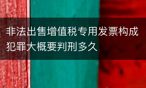 非法出售增值税专用发票构成犯罪大概要判刑多久