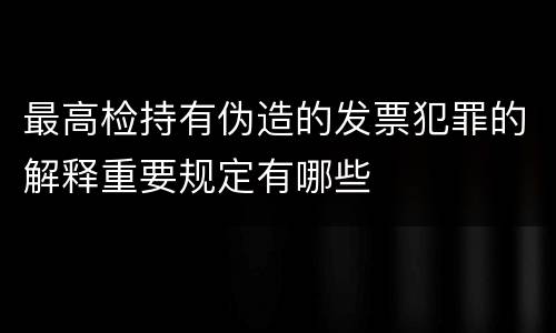 最高检持有伪造的发票犯罪的解释重要规定有哪些