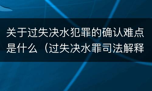 关于过失决水犯罪的确认难点是什么（过失决水罪司法解释）