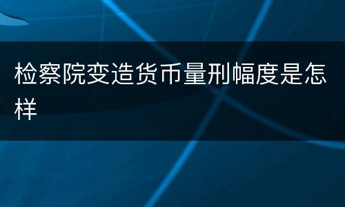 检察院变造货币量刑幅度是怎样