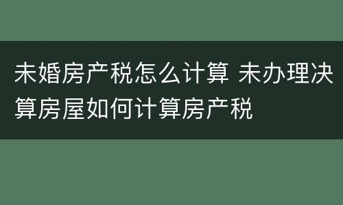 未婚房产税怎么计算 未办理决算房屋如何计算房产税