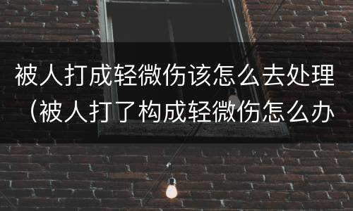被人打成轻微伤该怎么去处理（被人打了构成轻微伤怎么办）