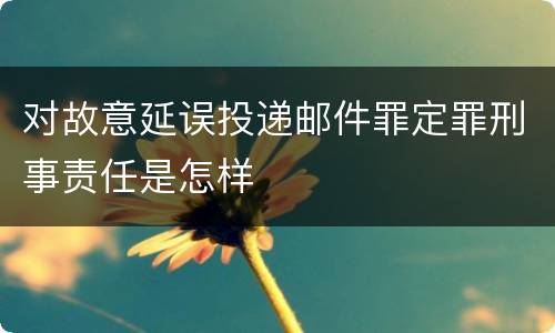 对故意延误投递邮件罪定罪刑事责任是怎样