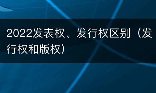 2022发表权、发行权区别（发行权和版权）