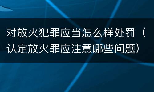 对放火犯罪应当怎么样处罚（认定放火罪应注意哪些问题）