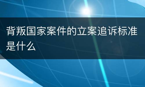 背叛国家案件的立案追诉标准是什么