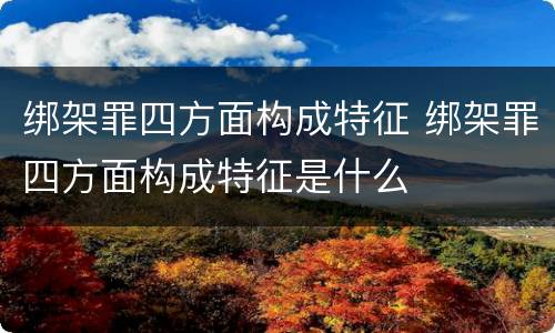 绑架罪四方面构成特征 绑架罪四方面构成特征是什么