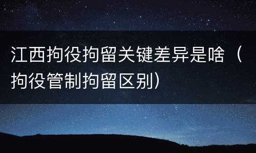 江西拘役拘留关键差异是啥（拘役管制拘留区别）