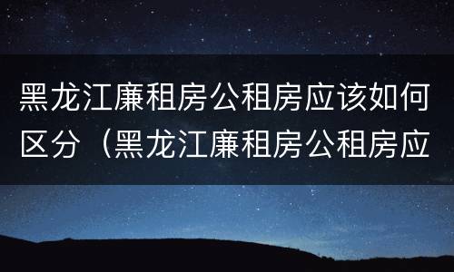 黑龙江廉租房公租房应该如何区分（黑龙江廉租房公租房应该如何区分产权）