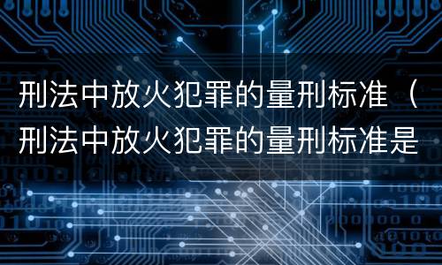 刑法中放火犯罪的量刑标准（刑法中放火犯罪的量刑标准是什么）