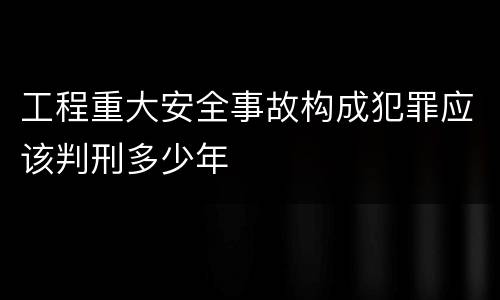 工程重大安全事故构成犯罪应该判刑多少年