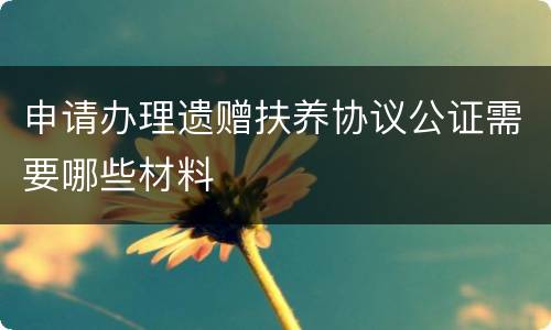 申请办理遗赠扶养协议公证需要哪些材料