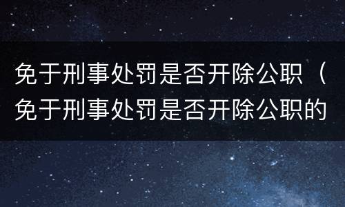免于刑事处罚是否开除公职（免于刑事处罚是否开除公职的情形）