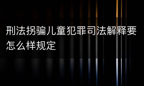 刑法拐骗儿童犯罪司法解释要怎么样规定