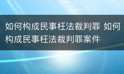 如何构成民事枉法裁判罪 如何构成民事枉法裁判罪案件