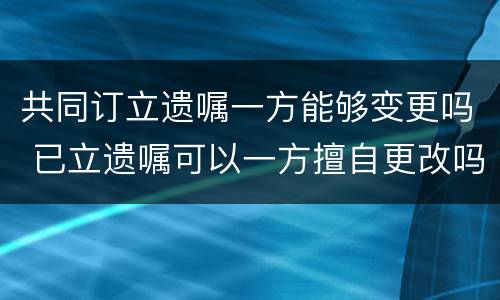 共同订立遗嘱一方能够变更吗 已立遗嘱可以一方擅自更改吗