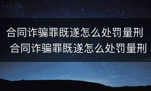 合同诈骗罪既遂怎么处罚量刑 合同诈骗罪既遂怎么处罚量刑标准