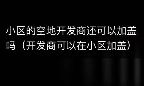 小区的空地开发商还可以加盖吗（开发商可以在小区加盖）