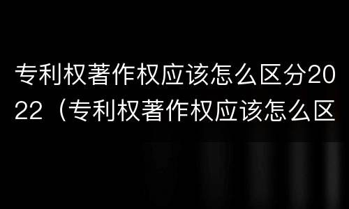 专利权著作权应该怎么区分2022（专利权著作权应该怎么区分2022年的）