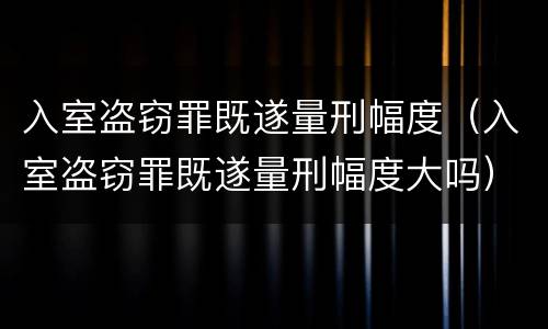 入室盗窃罪既遂量刑幅度（入室盗窃罪既遂量刑幅度大吗）