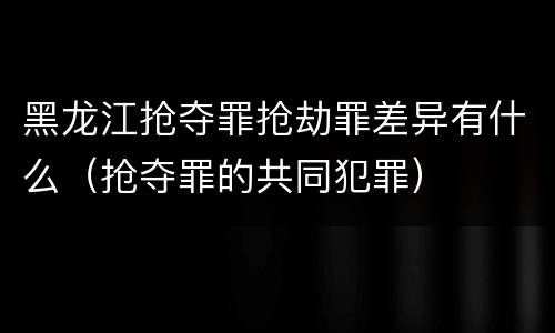 黑龙江抢夺罪抢劫罪差异有什么（抢夺罪的共同犯罪）