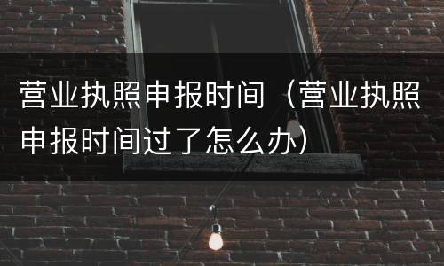 营业执照申报时间（营业执照申报时间过了怎么办）