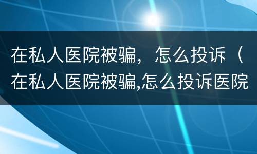 在私人医院被骗，怎么投诉（在私人医院被骗,怎么投诉医院）
