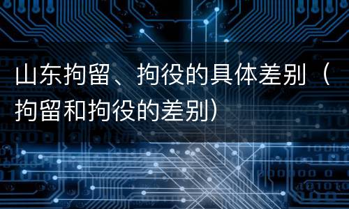 山东拘留、拘役的具体差别（拘留和拘役的差别）