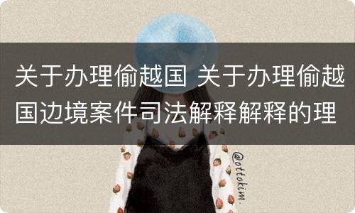 关于办理偷越国 关于办理偷越国边境案件司法解释解释的理解和适用