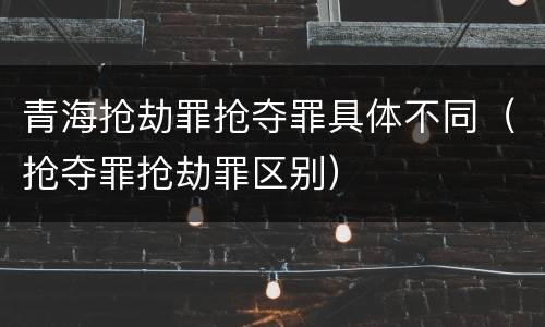 青海抢劫罪抢夺罪具体不同（抢夺罪抢劫罪区别）