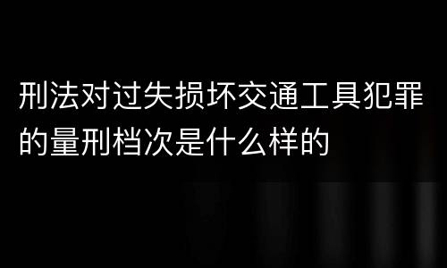 刑法对过失损坏交通工具犯罪的量刑档次是什么样的