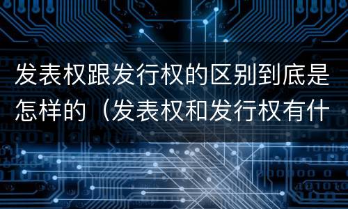 发表权跟发行权的区别到底是怎样的（发表权和发行权有什么区别）