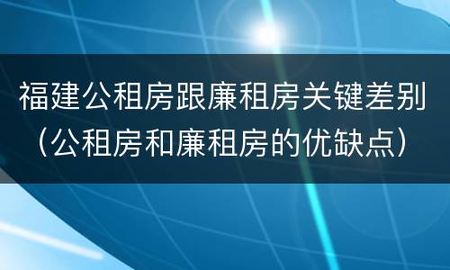 福建公租房跟廉租房关键差别（公租房和廉租房的优缺点）