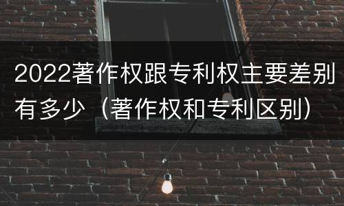 2022著作权跟专利权主要差别有多少（著作权和专利区别）