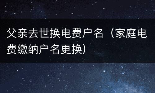 父亲去世换电费户名（家庭电费缴纳户名更换）