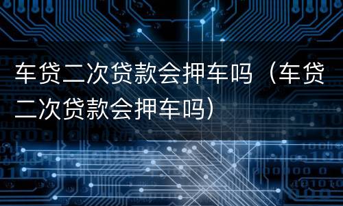 车贷二次贷款会押车吗（车贷二次贷款会押车吗）