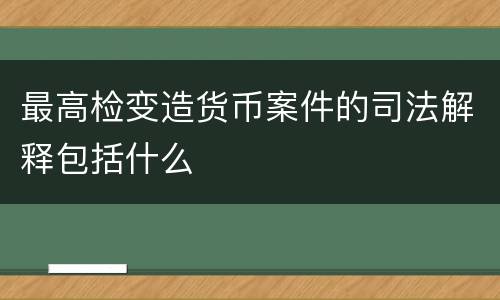 最高检变造货币案件的司法解释包括什么