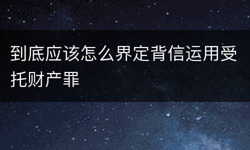 到底应该怎么界定背信运用受托财产罪