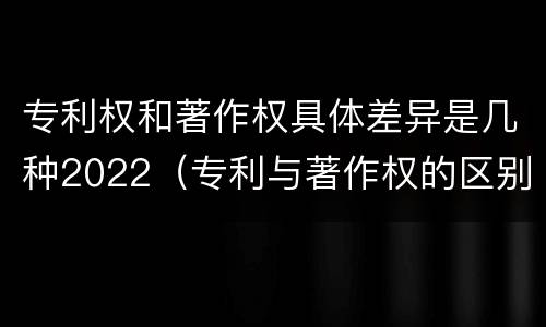 专利权和著作权具体差异是几种2022（专利与著作权的区别）